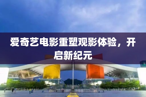 愛奇藝電影重塑觀影體驗，開啟新紀元