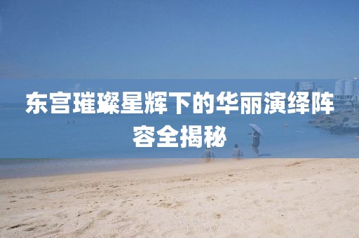 東宮璀璨星輝下的華麗演繹陣容全揭秘