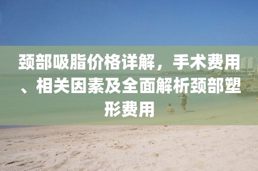 頸部吸脂價(jià)格詳解，手術(shù)費(fèi)用、相關(guān)因素及全面解析頸部塑形費(fèi)用