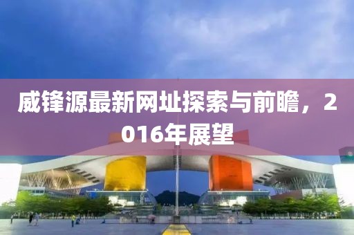 威鋒源最新網(wǎng)址探索與前瞻，2016年展望