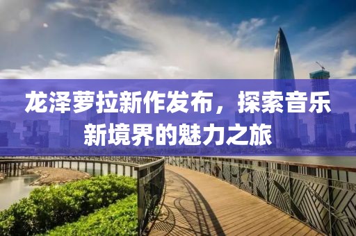 龍澤蘿拉新作發(fā)布，探索音樂新境界的魅力之旅