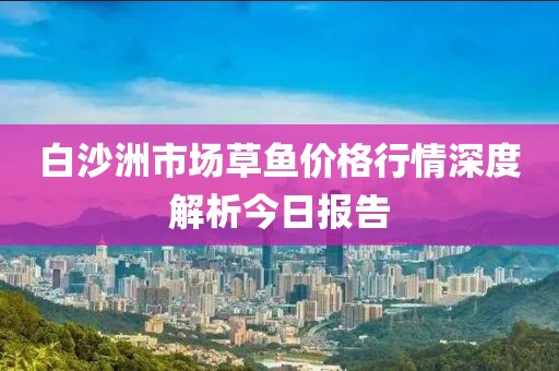 白沙洲市場(chǎng)草魚價(jià)格行情深度解析今日?qǐng)?bào)告