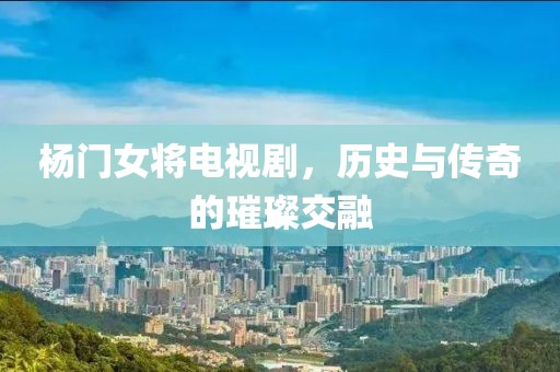 楊門女將電視劇，歷史與傳奇的璀璨交融