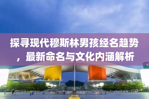 探尋現(xiàn)代穆斯林男孩經(jīng)名趨勢(shì)，最新命名與文化內(nèi)涵解析