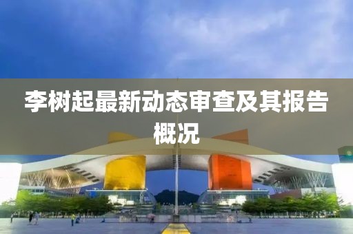 李樹起最新動(dòng)態(tài)審查及其報(bào)告概況