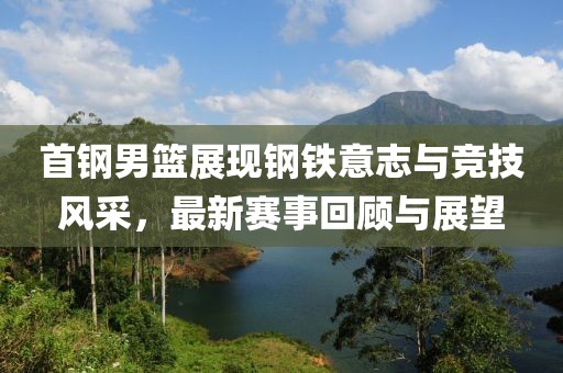首鋼男籃展現(xiàn)鋼鐵意志與競(jìng)技風(fēng)采，最新賽事回顧與展望