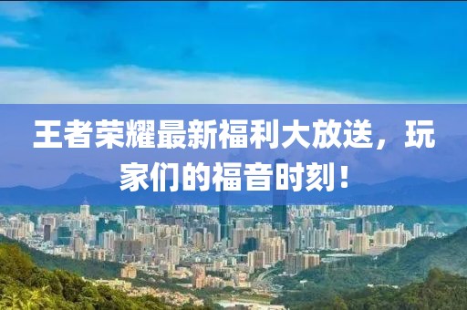 王者榮耀最新福利大放送，玩家們的福音時刻！