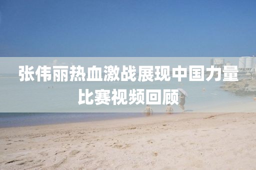 張偉麗熱血激戰(zhàn)展現(xiàn)中國力量比賽視頻回顧