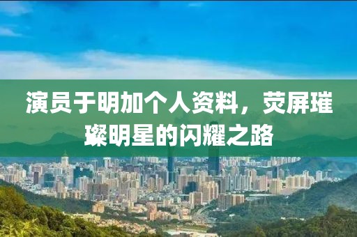 演員于明加個人資料，熒屏璀璨明星的閃耀之路