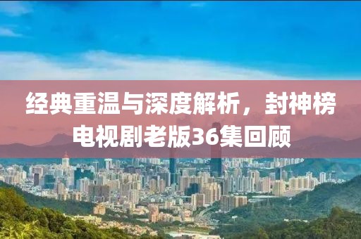 經(jīng)典重溫與深度解析，封神榜電視劇老版36集回顧