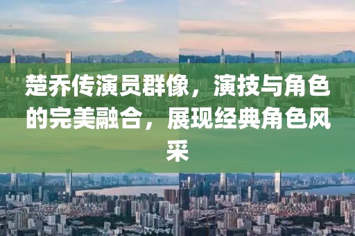楚喬傳演員群像，演技與角色的完美融合，展現(xiàn)經(jīng)典角色風采