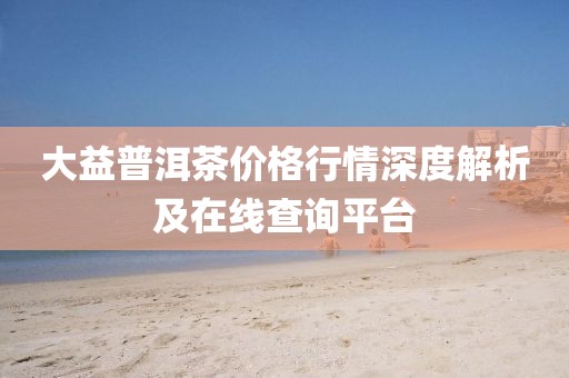 大益普洱茶價(jià)格行情深度解析及在線查詢平臺(tái)