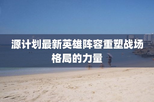 源計(jì)劃最新英雄陣容重塑戰(zhàn)場(chǎng)格局的力量