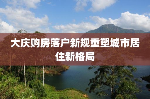 大慶購(gòu)房落戶新規(guī)重塑城市居住新格局
