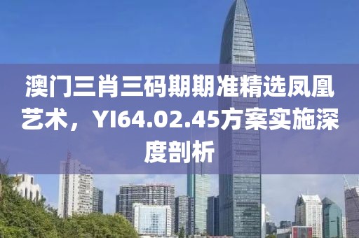 澳門三肖三碼期期準精選鳳凰藝術(shù)，YI64.02.45方案實施深度剖析