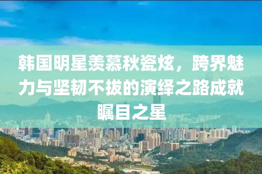 韓國(guó)明星羨慕秋瓷炫，跨界魅力與堅(jiān)韌不拔的演繹之路成就矚目之星