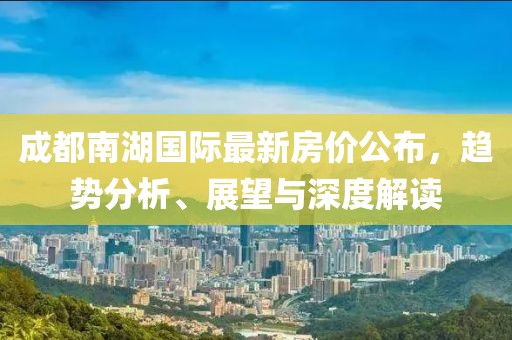 成都南湖國際最新房價公布，趨勢分析、展望與深度解讀