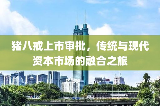 豬八戒上市審批，傳統(tǒng)與現(xiàn)代資本市場的融合之旅