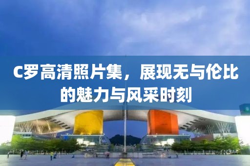 C羅高清照片集，展現(xiàn)無(wú)與倫比的魅力與風(fēng)采時(shí)刻