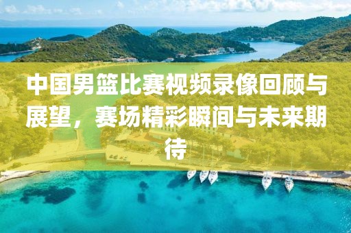 中國男籃比賽視頻錄像回顧與展望，賽場精彩瞬間與未來期待