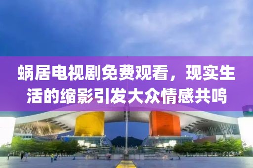 蝸居電視劇免費(fèi)觀看，現(xiàn)實(shí)生活的縮影引發(fā)大眾情感共鳴