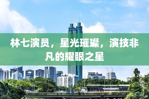 林七演員，星光璀璨，演技非凡的耀眼之星