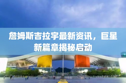 詹姆斯吉拉宇最新資訊，巨星新篇章揭秘啟動(dòng)