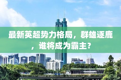 最新英超勢力格局，群雄逐鹿，誰將成為霸主？