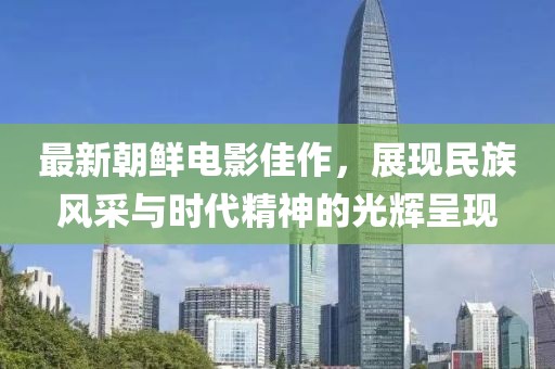 最新朝鮮電影佳作，展現(xiàn)民族風(fēng)采與時(shí)代精神的光輝呈現(xiàn)