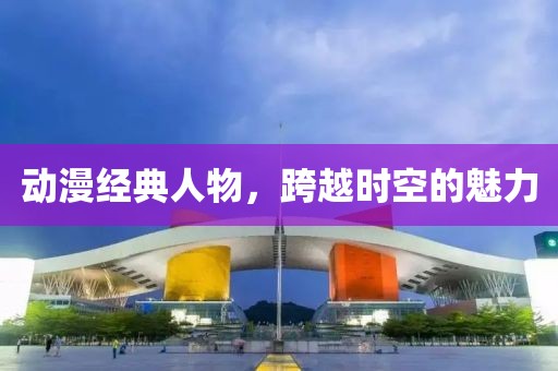 動(dòng)漫經(jīng)典人物，跨越時(shí)空的魅力