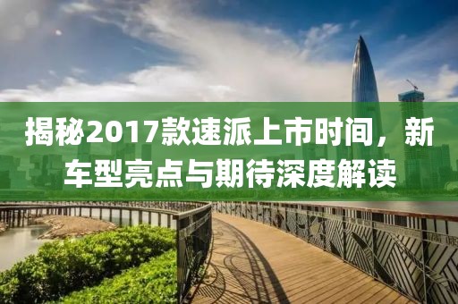 揭秘2017款速派上市時(shí)間，新車型亮點(diǎn)與期待深度解讀
