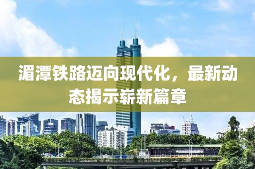 湄潭鐵路邁向現(xiàn)代化，最新動態(tài)揭示嶄新篇章