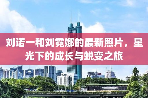 劉諾一和劉霓娜的最新照片，星光下的成長(zhǎng)與蛻變之旅