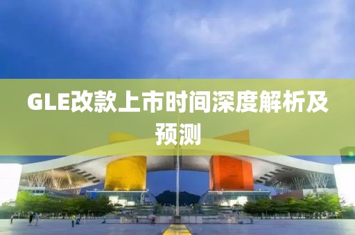 GLE改款上市時(shí)間深度解析及預(yù)測