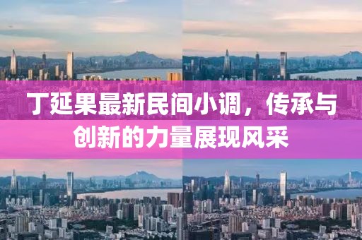 丁延果最新民間小調(diào)，傳承與創(chuàng)新的力量展現(xiàn)風(fēng)采