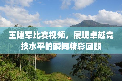 王建軍比賽視頻，展現(xiàn)卓越競(jìng)技水平的瞬間精彩回顧