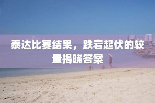 泰達(dá)比賽結(jié)果，跌宕起伏的較量揭曉答案