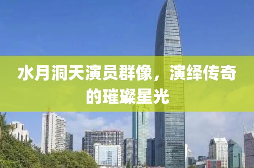 水月洞天演員群像，演繹傳奇的璀璨星光