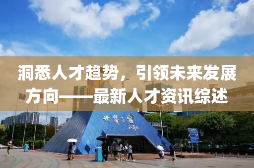 洞悉人才趨勢，引領(lǐng)未來發(fā)展方向——最新人才資訊綜述