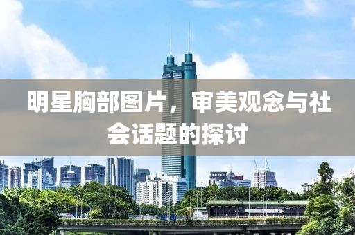 明星胸部圖片，審美觀念與社會話題的探討