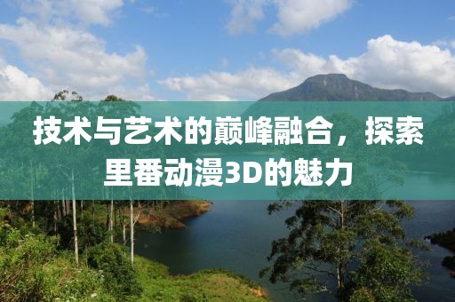 技術(shù)與藝術(shù)的巔峰融合，探索里番動(dòng)漫3D的魅力