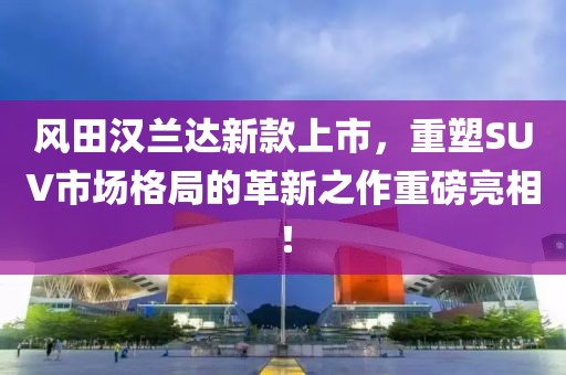 風(fēng)田漢蘭達新款上市，重塑SUV市場格局的革新之作重磅亮相！