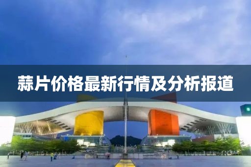 蒜片價(jià)格最新行情及分析報(bào)道