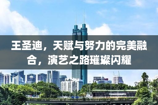 王圣迪，天賦與努力的完美融合，演藝之路璀璨閃耀
