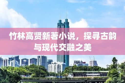 竹林高賢新著小說，探尋古韻與現(xiàn)代交融之美
