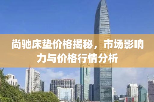 尚馳床墊價(jià)格揭秘，市場(chǎng)影響力與價(jià)格行情分析