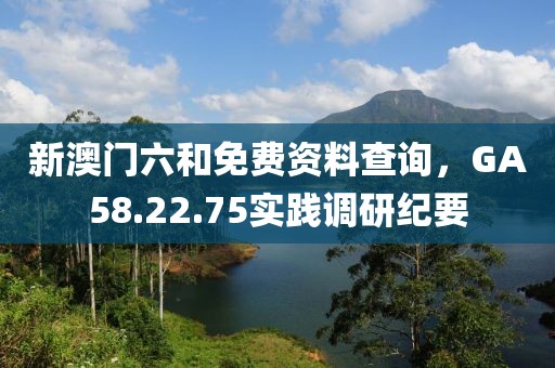 新澳門六和免費資料查詢，GA58.22.75實踐調(diào)研紀(jì)要