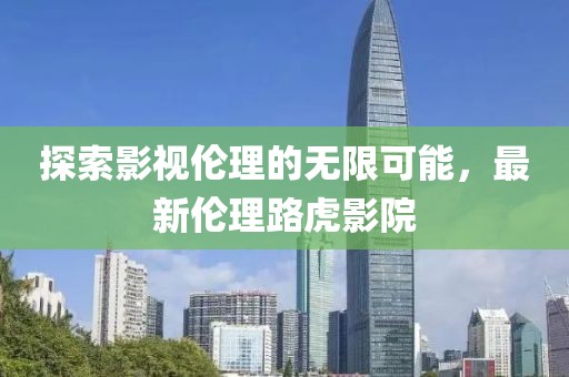 探索影視倫理的無限可能，最新倫理路虎影院