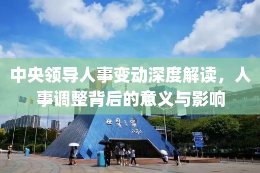 中央領(lǐng)導(dǎo)人事變動(dòng)深度解讀，人事調(diào)整背后的意義與影響