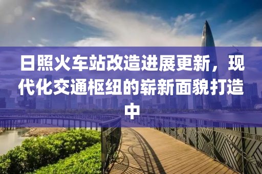 日照火車(chē)站改造進(jìn)展更新，現(xiàn)代化交通樞紐的嶄新面貌打造中